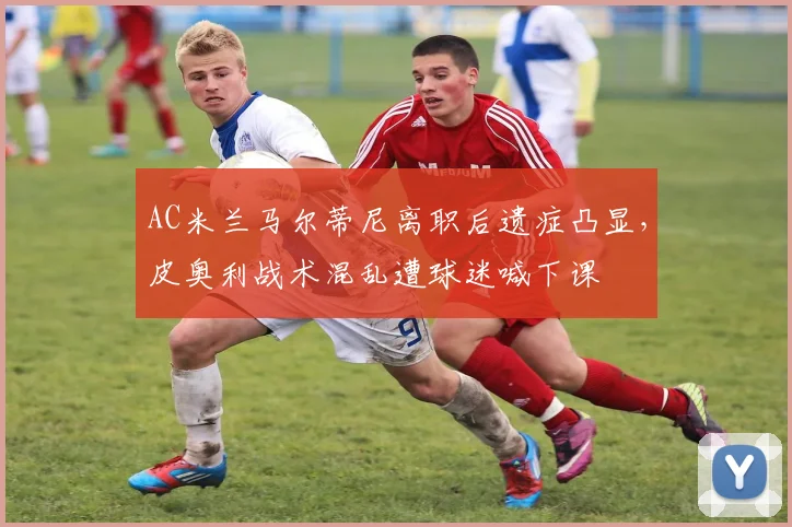 AC米兰马尔蒂尼离职后遗症凸显,皮奥利战术混乱遭球迷喊下课