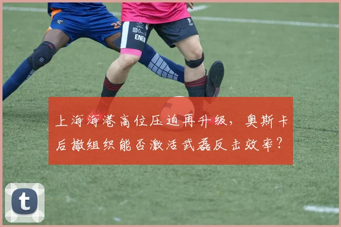 上海海港高位压迫再升级,奥斯卡后撤组织能否激活武磊反击效率?