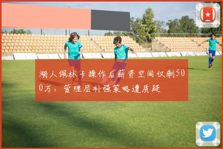 湖人佩林卡操作后薪资空间仅剩500万,管理层补强策略遭质疑