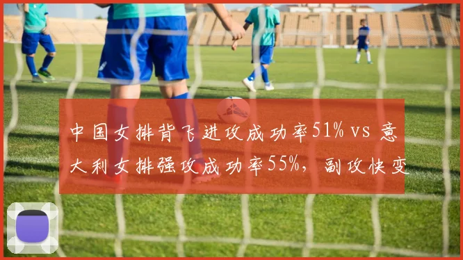 中国女排背飞进攻成功率51% vs 意大利女排强攻成功率55%,副攻快变与边攻高快对决