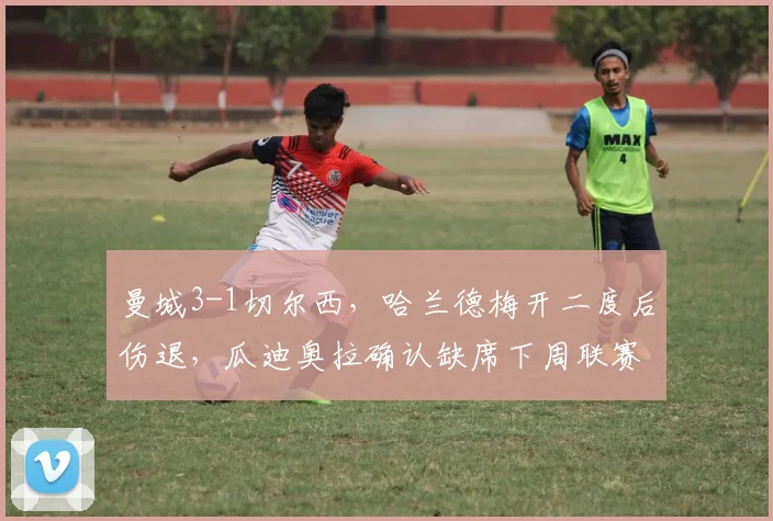 曼城3-1切尔西，哈兰德梅开二度后伤退，瓜迪奥拉确认缺席下周联赛