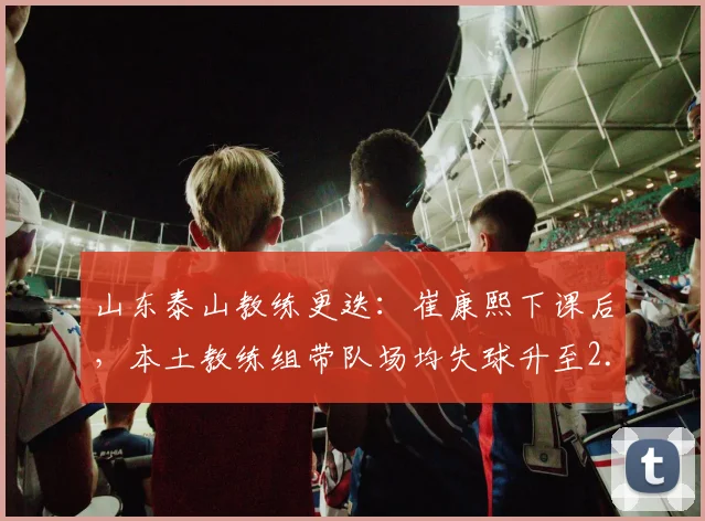 山东泰山教练更迭：崔康熙下课后，本土教练组带队场均失球升至2.1个