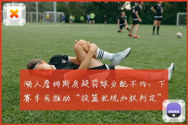 湖人詹姆斯质疑罚球分配不均，下赛季或推动“投篮犯规加权判定”