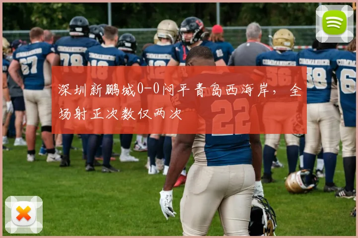 深圳新鹏城0-0闷平青岛西海岸,全场射正次数仅两次