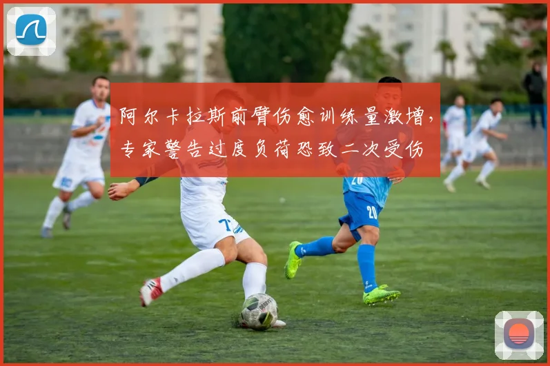 阿尔卡拉斯前臂伤愈训练量激增,专家警告过度负荷恐致二次受伤